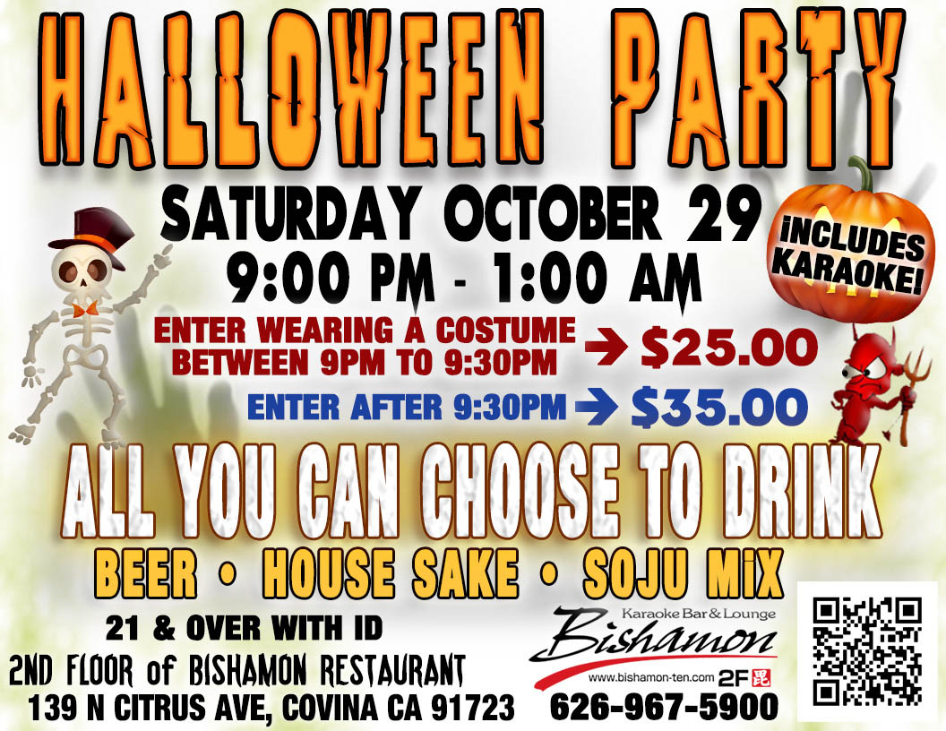 Bishamon Karaoke Halloween Party – Saturday October 29 – 9:00 PM to 1:00 AM. Enter wearing a costume between 9:00 PM to 9:30 PM for $25. Enter after 9:30 PM for $35. All you can choose to drink – beer – house sake – and soju mix -  karaoke included. 21 and over with I.D. Second floor of Bishamon Restaurant. 139 North Citrus Avenue, Covina, California 91723. Phone 626-967-5900.