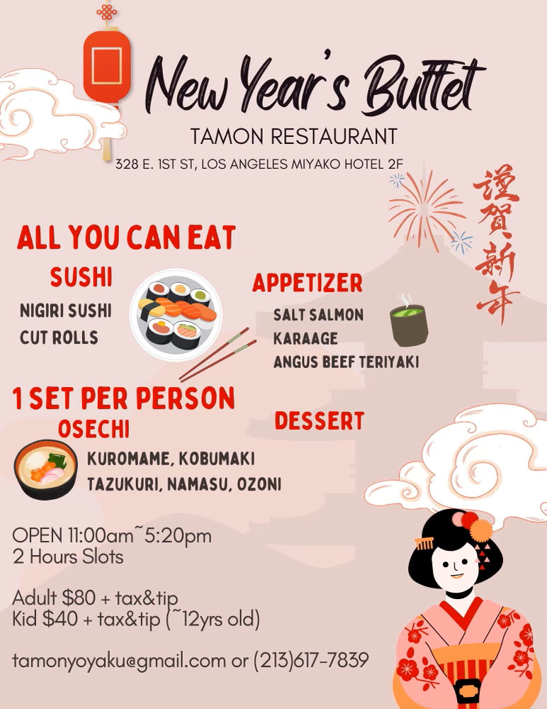 Tamon Restaurant – New Year’s Buffet. 328 East First Street, Los Angeles, Miyako Hotel second floor. All you can eat – sushi – nigiri rolls – cut rolls, appetizer – salt salmon, karaage, angus beef teriyaki. 1 set per person oshechi – kuromame, kobumaki, tazukuri, namasu, ozone. Open January first, 11:00 AM to 5:20 PM – 2 hour slots. Adult $80 + tax and tip – Kids (up to 12 years old) $40 + tax and tip. tamonyoyaku@gmail.com or 213-617-7839.